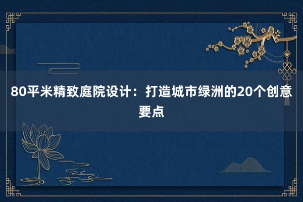 80平米精致庭院设计：打造城市绿洲的20个创意要点